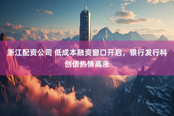 浙江配资公司 低成本融资窗口开启，银行发行科创债热情高涨