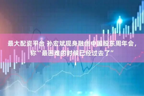 最大配资平台 孙宏斌现身融创中国股东周年会，称“最困难的时候已经过去了”