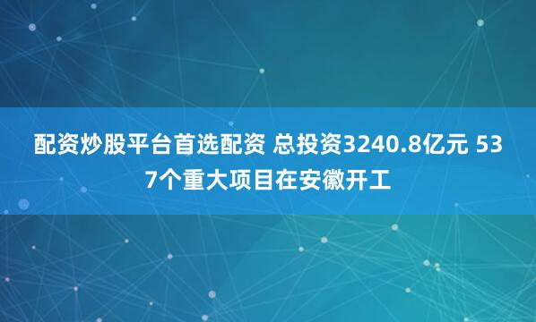 配资炒股平台首选配资 总投资3240.8亿元 537个重大项目在安徽开工