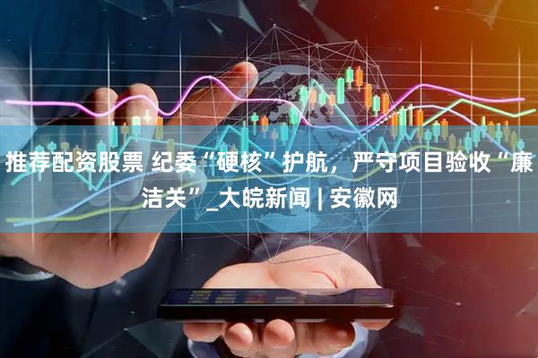 推荐配资股票 纪委“硬核”护航，严守项目验收“廉洁关”_大皖新闻 | 安徽网