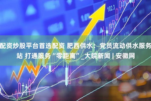 配资炒股平台首选配资 肥西供水：党员流动供水服务站 打通服务“零距离”_大皖新闻 | 安徽网