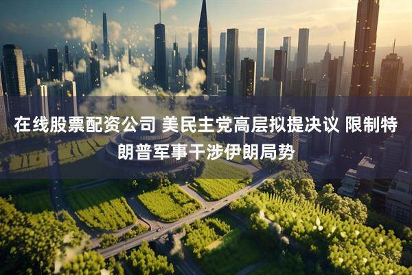 在线股票配资公司 美民主党高层拟提决议 限制特朗普军事干涉伊朗局势