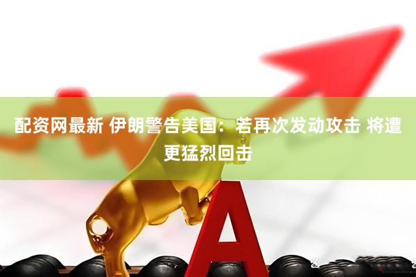 配资网最新 伊朗警告美国：若再次发动攻击 将遭更猛烈回击