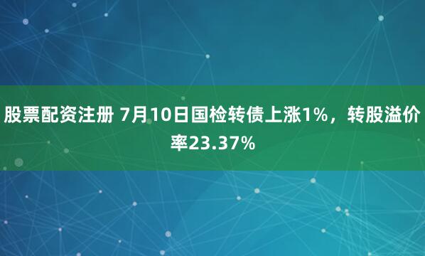 股票配资注册 7月10日国检转债上涨1%，转股溢价率23.37%
