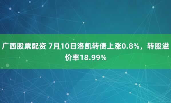 广西股票配资 7月10日洛凯转债上涨0.8%，转股溢价率18.99%