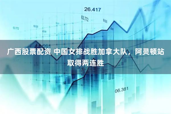 广西股票配资 中国女排战胜加拿大队，阿灵顿站取得两连胜