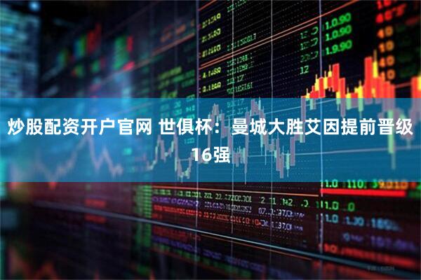 炒股配资开户官网 世俱杯：曼城大胜艾因提前晋级16强