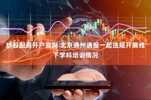 炒股配资开户官网 北京通州通报一起违规开展线下学科培训情况