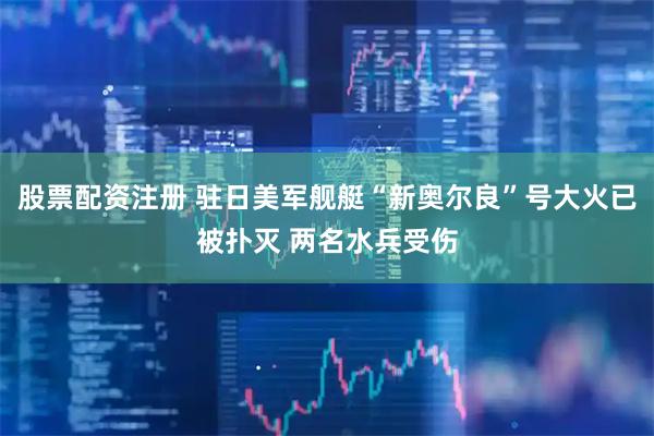 股票配资注册 驻日美军舰艇“新奥尔良”号大火已被扑灭 两名水兵受伤