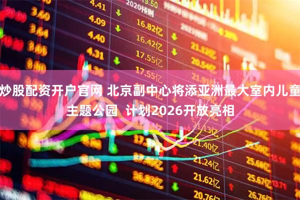 炒股配资开户官网 北京副中心将添亚洲最大室内儿童主题公园  计划2026开放亮相