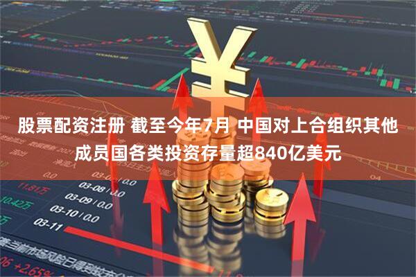 股票配资注册 截至今年7月 中国对上合组织其他成员国各类投资存量超840亿美元