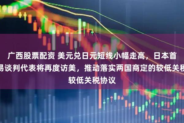 广西股票配资 美元兑日元短线小幅走高，日本首席贸易谈判代表将再度访美，推动落实两国商定的较低关税协议