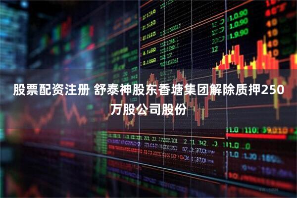 股票配资注册 舒泰神股东香塘集团解除质押250万股公司股份