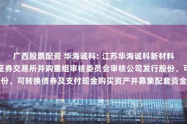 广西股票配资 华海诚科: 江苏华海诚科新材料股份有限公司关于上海证券交易所并购重组审核委员会审核公司发行股份、可转换债券及支付现金购买资产并募集配套资金事项会议安排的公告
