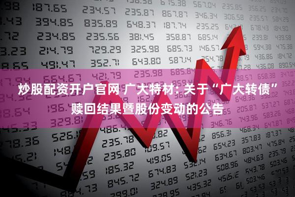 炒股配资开户官网 广大特材: 关于“广大转债”赎回结果暨股份变动的公告