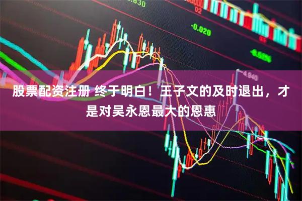 股票配资注册 终于明白！王子文的及时退出，才是对吴永恩最大的恩惠
