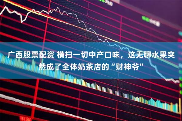 广西股票配资 横扫一切中产口味，这无聊水果突然成了全体奶茶店的“财神爷”