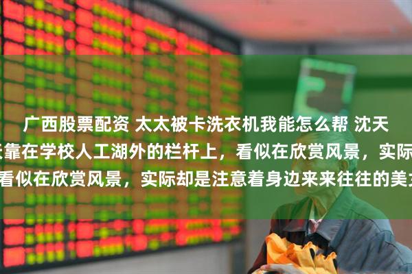 广西股票配资 太太被卡洗衣机我能怎么帮 沈天小 东京，校园祭。沈天靠在学校人工湖外的栏杆上，看似在欣赏风景，实际却是注意着身边来来往往的美女们。