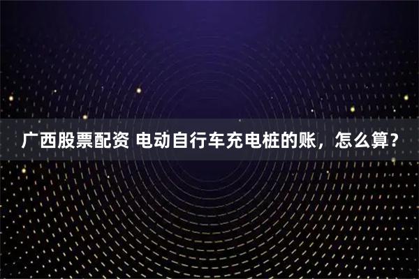 广西股票配资 电动自行车充电桩的账，怎么算？