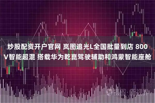 炒股配资开户官网 岚图追光L全国批量到店 800V智能超混 搭载华为乾崑驾驶辅助和鸿蒙智能座舱