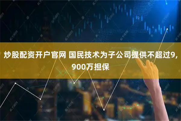 炒股配资开户官网 国民技术为子公司提供不超过9,900万担保