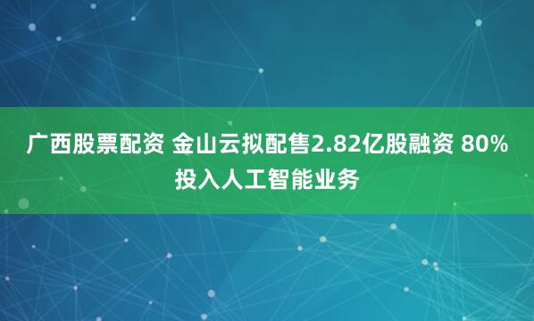 广西股票配资 金山云拟配售2.82亿股融资 80%投入人工智能业务