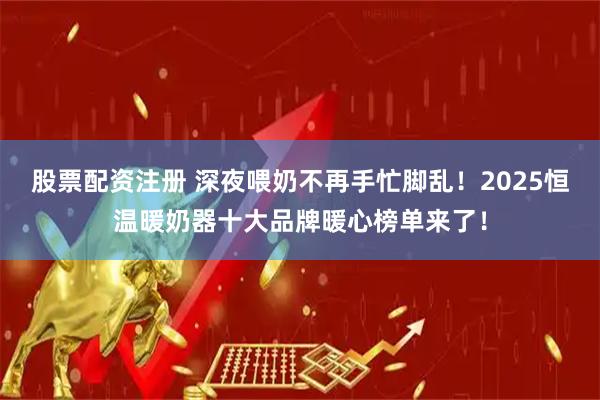 股票配资注册 深夜喂奶不再手忙脚乱！2025恒温暖奶器十大品牌暖心榜单来了！